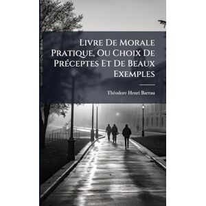 Barrau, Thã(c)Odore-Henri Livre De Morale Pratique, Ou Choix De PrÃ(c)ceptes Et De Beaux Exemples Barrau, Thã(c)Odore-Henri Livre De Morale Pratique, Ou Choix De PrÃ(c)ceptes Et De Beaux Exemples