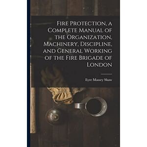 Shaw, Eyre Massey Fire Protection, a Complete Manual of the Organization, Machinery, Discipline, and General Working of the Fire Brigade of London Shaw, Eyre Massey Fire Protection, a Complete Manual of the Organization, Machinery, Discipline, and General Working of the Fire Brigade of London