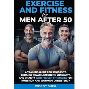 Guru, WiseFit EXERCISE AND FITNESS FOR MEN AFTER 50: A Training Guide for Seniors to Enhance Health, Strength, Longevity, and Vitality With Proven Strategies for ... STRENGTH & VITALITY IN MEN 50 AND BEYOND Guru, WiseFit EXERCISE AND FITNESS FOR MEN AFTER 50: A Training Guide for Seniors to Enhance Health, Strength, Longevity, and Vitality With Proven Strategies for ... STRENGTH & VITALITY IN MEN 50 AND BEYOND