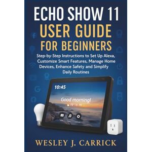 Carrick, Wesley J. Echo Show 11 User Guide for Beginners: Step-by-Step Instructions to Set Up Alexa, Customize Smart Features, Manage Home Devices, Enhance Safety, and ... Guides Collection for Seniors and Beginners) Carrick, Wesley J. Echo Show 11 User Guide for Beginners: Step-by-Step Instructions to Set Up Alexa, Customize Smart Features, Manage Home Devices, Enhance Safety, and ... Guides Collection for Seniors and Beginners)
