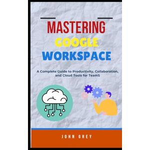 Grey, John MASTERING GOOGLE WORKSPACE: A Complete Guide to Productivity, Collaboration, and Cloud Tools for Teams Grey, John MASTERING GOOGLE WORKSPACE: A Complete Guide to Productivity, Collaboration, and Cloud Tools for Teams