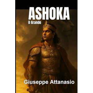 Attanasio, Giuseppe Ashoka il Grande: Dalla guerra alla illuminazione: il cammino di un imperatore Attanasio, Giuseppe Ashoka il Grande: Dalla guerra alla illuminazione: il cammino di un imperatore