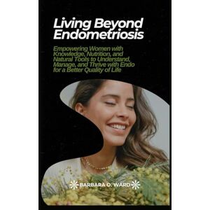 Ward, Barbara O. Living Beyond Endometriosis: Empowering Women with Knowledge, Nutrition, and Natural Tools to Understand, Manage, and Thrive with Endo for a Better Quality of Life Ward, Barbara O. Living Beyond Endometriosis: Empowering Women with Knowledge, Nutrition, and Natural Tools to Understand, Manage, and Thrive with Endo for a Better Quality of Life