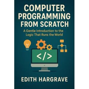 Hargrave, Edith Computer Programming from Scratch: A Gentle Introduction to the Logic That Runs the World (The Pragmatic Edith's Guide) Hargrave, Edith Computer Programming from Scratch: A Gentle Introduction to the Logic That Runs the World (The Pragmatic Edith's Guide)