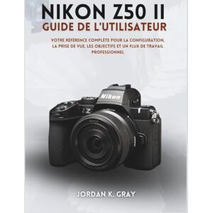 K. Gray, Jordan Nikon Z50 II Guide de l'utilisateur: Votre référence complète pour la configuration, la prise de vue, les objectifs et un flux de travail professionnel K. Gray, Jordan Nikon Z50 II Guide de l'utilisateur: Votre référence complète pour la configuration, la prise de vue, les objectifs et un flux de travail professionnel