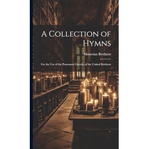 Brethren, Moravian A Collection of Hymns: For the Use of the Protestant Church, of the United Brethren Brethren, Moravian A Collection of Hymns: For the Use of the Protestant Church, of the United Brethren