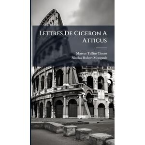 Cicero, Marcus Tullius Lettres De Ciceron A Atticus Cicero, Marcus Tullius Lettres De Ciceron A Atticus