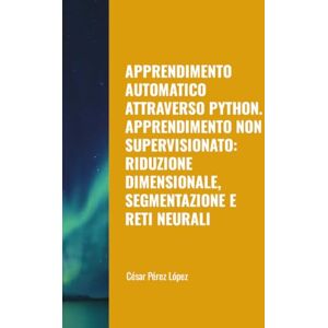 Perez APPRENDIMENTO AUTOMATICO ATTRAVERSO PYTHON. APPRENDIMENTO NON SUPERVISIONATO: RIDUZIONE DIMENSIONALE, SEGMENTAZIONE E RETI NEURALI Perez APPRENDIMENTO AUTOMATICO ATTRAVERSO PYTHON. APPRENDIMENTO NON SUPERVISIONATO: RIDUZIONE DIMENSIONALE, SEGMENTAZIONE E RETI NEURALI