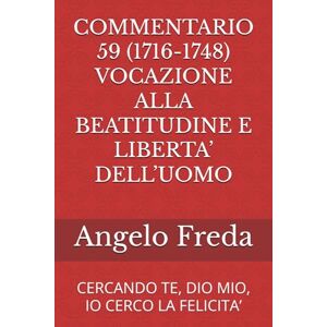 Freda, Angelo COMMENTARIO 59 (1716-1748) VOCAZIONE ALLA BEATITUDINE E LIBERTA’ DELL’UOMO: CERCANDO TE, DIO MIO, IO CERCO LA FELICITA’ (COMMENTARIO AL CATECHISMO DELLA CHIESA CATTOLICA) Freda, Angelo COMMENTARIO 59 (1716-1748) VOCAZIONE ALLA BEATITUDINE E LIBERTA’ DELL’UOMO: CERCANDO TE, DIO MIO, IO CERCO LA FELICITA’ (COMMENTARIO AL CATECHISMO DELLA CHIESA CATTOLICA)