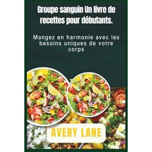 Avery Groupe sanguin Un livre de recettes pour débutants.: Mangez en harmonie avec les besoins uniques de votre corps Avery Groupe sanguin Un livre de recettes pour débutants.: Mangez en harmonie avec les besoins uniques de votre corps