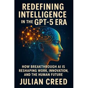 Creed, Julian Redefining Intelligence in the GPT-5 Era: How Breakthrough AI is Reshaping Work, Innovation, and the Human Future Creed, Julian Redefining Intelligence in the GPT-5 Era: How Breakthrough AI is Reshaping Work, Innovation, and the Human Future
