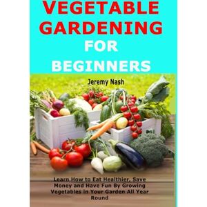 Nash, Jeremy Vegetable Gardening for Beginners: Learn How to Eat Healthier, Save Money and Have Fun By Growing Vegetables in Your Garden All Year Round Nash, Jeremy Vegetable Gardening for Beginners: Learn How to Eat Healthier, Save Money and Have Fun By Growing Vegetables in Your Garden All Year Round