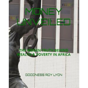 LYON, GOODNESS ROY MONEY UNVEILED: THE HIDDEN TRUTH BEHIND WEALTH & POVERTY IN AFRICA LYON, GOODNESS ROY MONEY UNVEILED: THE HIDDEN TRUTH BEHIND WEALTH & POVERTY IN AFRICA