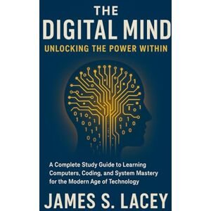 Lacey, James S. THE DIGITAL MIND UNLOCKING THE POWER WITHIN: A Complete Study Guide to Learning Computers, Coding, and System Mastery for the Modern Age of Technology Lacey, James S. THE DIGITAL MIND UNLOCKING THE POWER WITHIN: A Complete Study Guide to Learning Computers, Coding, and System Mastery for the Modern Age of Technology