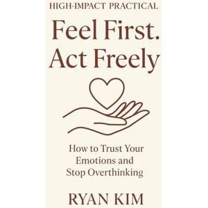 kim, Ryan Feel First. Act Freely.: How to Trust Your Emotions and Stop Overthinking kim, Ryan Feel First. Act Freely.: How to Trust Your Emotions and Stop Overthinking