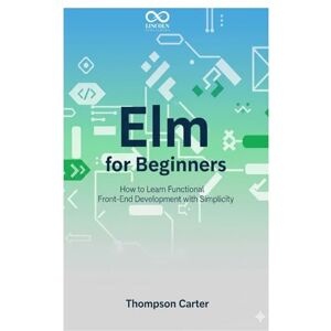 CARTER, THOMPSON Elm for Beginners: How to Learn Functional Front-End Development with Simplicity (Mastering Emerging Programming Languages) CARTER, THOMPSON Elm for Beginners: How to Learn Functional Front-End Development with Simplicity (Mastering Emerging Programming Languages)