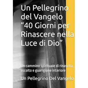 Del Vangelo, Un Pellegrino Un Pellegrino del Vangelo “40 Giorni per Rinascere nella Luce di Dio”: Un cammino spirituale di rinascita, ascolto e guarigione interiore Del Vangelo, Un Pellegrino Un Pellegrino del Vangelo “40 Giorni per Rinascere nella Luce di Dio”: Un cammino spirituale di rinascita, ascolto e guarigione interiore