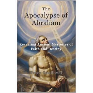 Sandoval, Peter The Apocalypse of Abraham: Revealing Ancient Mysteries of Faith and Destiny Sandoval, Peter The Apocalypse of Abraham: Revealing Ancient Mysteries of Faith and Destiny