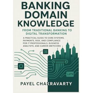 Chakravarty, Payel Banking Domain Knowledge: From Traditional Banking to Digital Transformation: Guide to Core Systems, Payments, Risk, and Compliance for IT Professionals, Business Analysts, and Career Switch Chakravarty, Payel Banking Domain Knowledge: From Traditional Banking to Digital Transformation: Guide to Core Systems, Payments, Risk, and Compliance for IT Professionals, Business Analysts, and Career Switch