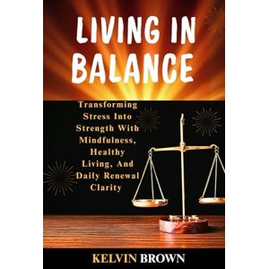 BROWN, KELVIN LIVING IN BALANCE: Transforming Stress into Strength with Mindfulness, Healthy Living, and Daily Renewal Clarity BROWN, KELVIN LIVING IN BALANCE: Transforming Stress into Strength with Mindfulness, Healthy Living, and Daily Renewal Clarity