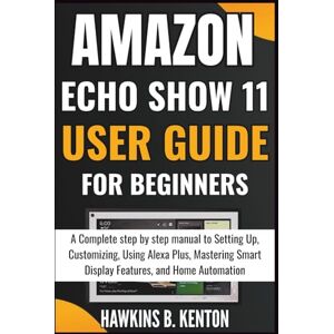 B. KENTON, HAWKINS Amazon Echo Show 11 User Guide For Beginners: A Complete step-by-step manual to Setting Up, Customizing, Using Alexa Plus, Mastering Smart Display Features, and Home Automation (TECH GUIDE MANUAL) B. KENTON, HAWKINS Amazon Echo Show 11 User Guide For Beginners: A Complete step-by-step manual to Setting Up, Customizing, Using Alexa Plus, Mastering Smart Display Features, and Home Automation (TECH GUIDE MANUAL)