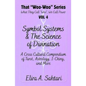 Sahtari, Elira Symbol Systems & the Science of Divination: Tarot, Astrology, I-Ching, Numerology, Palmistry, Runes, Scrying, and Cross-Cultural Mystical Traditions: That “Woo Woo” Series VOL 4 Sahtari, Elira Symbol Systems & the Science of Divination: Tarot, Astrology, I-Ching, Numerology, Palmistry, Runes, Scrying, and Cross-Cultural Mystical Traditions: That “Woo Woo” Series VOL 4