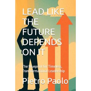 Paolo, Pietro LEAD LIKE THE FUTURE DEPENDS ON IT: The Blueprint for Timeless, Transformational Leadership Paolo, Pietro LEAD LIKE THE FUTURE DEPENDS ON IT: The Blueprint for Timeless, Transformational Leadership