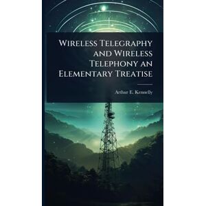 Kennelly, Arthur E 1861-1939 Wireless Telegraphy and Wireless Telephony an Elementary Treatise Kennelly, Arthur E 1861-1939 Wireless Telegraphy and Wireless Telephony an Elementary Treatise
