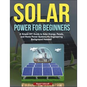 Ashcroft, Rupert Power Solar for Beginners: A Simple DIY Guide to Solar Energy, Panels, and Home Power Systems, No Engineering Background Needed Ashcroft, Rupert Power Solar for Beginners: A Simple DIY Guide to Solar Energy, Panels, and Home Power Systems, No Engineering Background Needed
