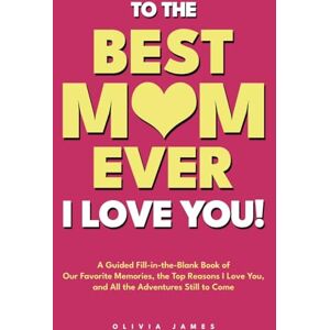 James, Olivia To The Best Mom Ever: I Love You! A Guided Fill-in-the-Blank Book of Our Favorite Memories, the Top Reasons I Love You, and All the Adventure Still to Come James, Olivia To The Best Mom Ever: I Love You! A Guided Fill-in-the-Blank Book of Our Favorite Memories, the Top Reasons I Love You, and All the Adventure Still to Come