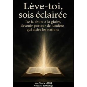 LORIMÉ NY, Jean Jean Fénel M Lève-toi, sois éclairée: De la chute à la gloire, devenir porteur de lumière qui attire les nations LORIMÉ NY, Jean Jean Fénel M Lève-toi, sois éclairée: De la chute à la gloire, devenir porteur de lumière qui attire les nations