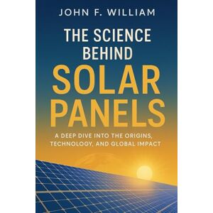 William, John F. The Science Behind Solar Panels: A Deep Dive into the Origins, Technology, and Global Impact William, John F. The Science Behind Solar Panels: A Deep Dive into the Origins, Technology, and Global Impact