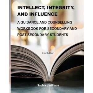 Williams M.A., Miss Sophia Leonie INTELLECT, INTEGRITY, AND INFLUENCE: A GUIDANCE AND COUNSELLING WORKBOOK FOR SECONDARY AND POST-SECONDARY STUDENTS (Psychosocial Skills and Personal Development) Williams M.A., Miss Sophia Leonie INTELLECT, INTEGRITY, AND INFLUENCE: A GUIDANCE AND COUNSELLING WORKBOOK FOR SECONDARY AND POST-SECONDARY STUDENTS (Psychosocial Skills and Personal Development)