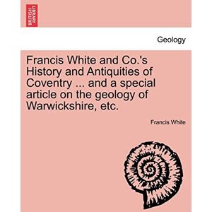 White, Francis Francis White and Co.'s History and Antiquities of Coventry ... and a Special Article on the Geology of Warwickshire, Etc. White, Francis Francis White and Co.'s History and Antiquities of Coventry ... and a Special Article on the Geology of Warwickshire, Etc.