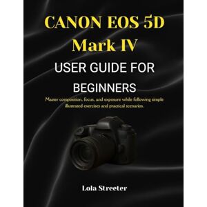 Streeter, Lola CANON EOS 5D Mark IV USER GUIDE FOR BEGINNERS: Master composition, focus, and exposure while following simple illustrated exercises and practical scenarios. Streeter, Lola CANON EOS 5D Mark IV USER GUIDE FOR BEGINNERS: Master composition, focus, and exposure while following simple illustrated exercises and practical scenarios.