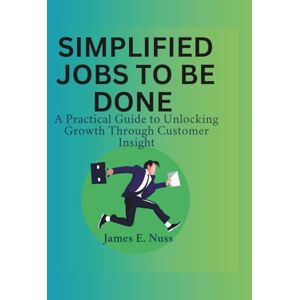 E. Nuss, James Simplified Jobs to Be Done: A practical guide to unlocking growth through customer insight E. Nuss, James Simplified Jobs to Be Done: A practical guide to unlocking growth through customer insight