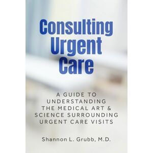 Grubb M.D., Shannon L. Consulting Urgent Care: A Guide to Understanding the Medical Art & Science Surrounding Urgent Care Visits Grubb M.D., Shannon L. Consulting Urgent Care: A Guide to Understanding the Medical Art & Science Surrounding Urgent Care Visits