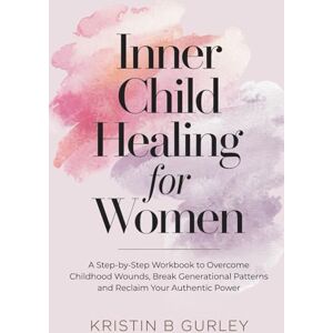 Gurley, Kristin Inner Child Healing for Women: A Step-by-Step Workbook to Overcome Childhood Wounds, Break Generational Patterns and Reclaim Your Authentic Power Gurley, Kristin Inner Child Healing for Women: A Step-by-Step Workbook to Overcome Childhood Wounds, Break Generational Patterns and Reclaim Your Authentic Power