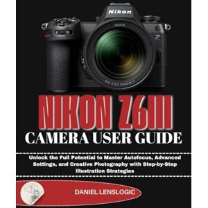 LensLogic, Daniel NIKON Z6III CAMERA USER GUIDE: Unlock the Full Potential to Master Autofocus, Advanced Settings, and Creative Photography with Step-by-Step illustration Strategies LensLogic, Daniel NIKON Z6III CAMERA USER GUIDE: Unlock the Full Potential to Master Autofocus, Advanced Settings, and Creative Photography with Step-by-Step illustration Strategies