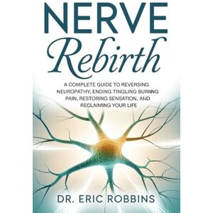 Robbins, Dr Eric Nerve Rebirth: A Complete Guide to Reversing Neuropathy, Ending Tingling and Burning Pain, Restoring Sensation, and Reclaiming Your Life. Robbins, Dr Eric Nerve Rebirth: A Complete Guide to Reversing Neuropathy, Ending Tingling and Burning Pain, Restoring Sensation, and Reclaiming Your Life.