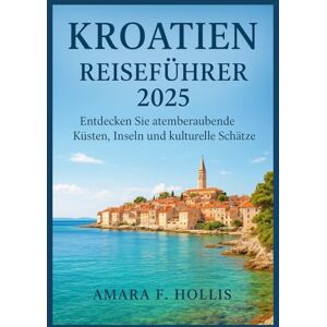 HOLLIS, AMARA F KROATIEN REISEFÜHRER 2025: Entdecken Sie atemberaubende Küsten, Inseln und kulturelle Schätze HOLLIS, AMARA F KROATIEN REISEFÜHRER 2025: Entdecken Sie atemberaubende Küsten, Inseln und kulturelle Schätze