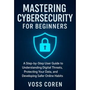 Voss Mastering Cybersecurity for Beginners: A Step-by-Step User Guide to Understanding Digital Threats, Protecting Your Data, and Developing Safer Online Habits Voss Mastering Cybersecurity for Beginners: A Step-by-Step User Guide to Understanding Digital Threats, Protecting Your Data, and Developing Safer Online Habits