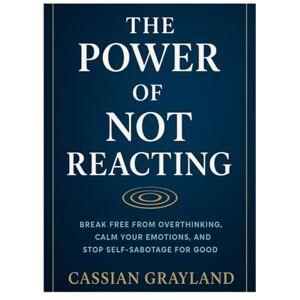 GRAYLAND, CASSIAN The Power of Not Reacting: BREAK FREE FROM OVERTHINKING, CALM YOUR EMOTIONS, AND STOP SELF-SABOTAGE FOR GOOD GRAYLAND, CASSIAN The Power of Not Reacting: BREAK FREE FROM OVERTHINKING, CALM YOUR EMOTIONS, AND STOP SELF-SABOTAGE FOR GOOD