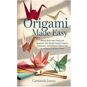 Justus, Camanda Origami Made Easy: Step-by-Step Paper Folding for Beginners with Simple Origami Projects, Techniques, and Patterns to Master the Art of Paper Crafting at Home Justus, Camanda Origami Made Easy: Step-by-Step Paper Folding for Beginners with Simple Origami Projects, Techniques, and Patterns to Master the Art of Paper Crafting at Home