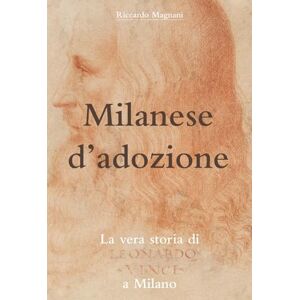 Magnani, Riccardo Milanese d'adozione: La vera storia di Leonardo da Vinci a Milano (La Storia rivisitata da Riccardo Magnani) Magnani, Riccardo Milanese d'adozione: La vera storia di Leonardo da Vinci a Milano (La Storia rivisitata da Riccardo Magnani)