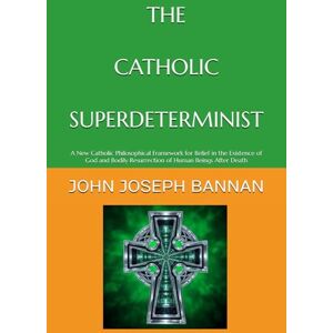 BANNAN, JOHN JOSEPH THE CATHOLIC SUPERDETERMINIST: A NEW CATHOLIC PHILOSOPHICAL FRAMEWORK FOR BELIEF IN THE EXISTENCE OF GOD AND BODILY RESURRECTION OF HUMAN BEINGS AFTER DEATH BANNAN, JOHN JOSEPH THE CATHOLIC SUPERDETERMINIST: A NEW CATHOLIC PHILOSOPHICAL FRAMEWORK FOR BELIEF IN THE EXISTENCE OF GOD AND BODILY RESURRECTION OF HUMAN BEINGS AFTER DEATH