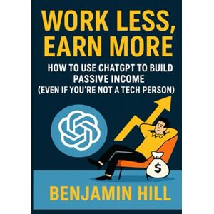 Hill, Benjamin Work Less, Earn More: How to Use ChatGPT to Build Passive Income (Even if You're Not a Tech Person) Hill, Benjamin Work Less, Earn More: How to Use ChatGPT to Build Passive Income (Even if You're Not a Tech Person)