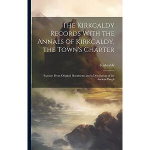 Kirkcaldy The Records With the Annals of , the Town's Charter: Extracts From Original Documents and a Description of the Ancient Burgh Kirkcaldy The Records With the Annals of , the Town's Charter: Extracts From Original Documents and a Description of the Ancient Burgh