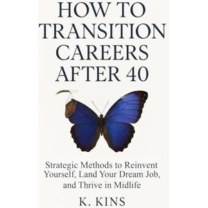 Kins, K. How to Transition Careers After 40: Strategic Methods to Reinvent Yourself, Land Your Dream Job, and Thrive in Midlife Kins, K. How to Transition Careers After 40: Strategic Methods to Reinvent Yourself, Land Your Dream Job, and Thrive in Midlife