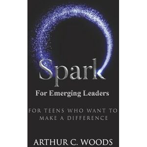 Woods, Arthur C. SPARK for Emerging Leaders: For Teens Who Want to Make a Difference Woods, Arthur C. SPARK for Emerging Leaders: For Teens Who Want to Make a Difference
